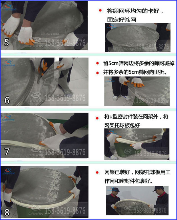 第五步：將旋振篩繃網(wǎng)環(huán)均勻的卡好固定好篩網(wǎng)第六步：留5cm篩網(wǎng)邊將多余的篩網(wǎng)減掉，并將多余的5cm篩網(wǎng)向里折第七步：將u型密封件裝在網(wǎng)架外，將網(wǎng)架托球板包好第八步：網(wǎng)架已裝好，網(wǎng)架托球板用工作網(wǎng)和密封件包裹好。