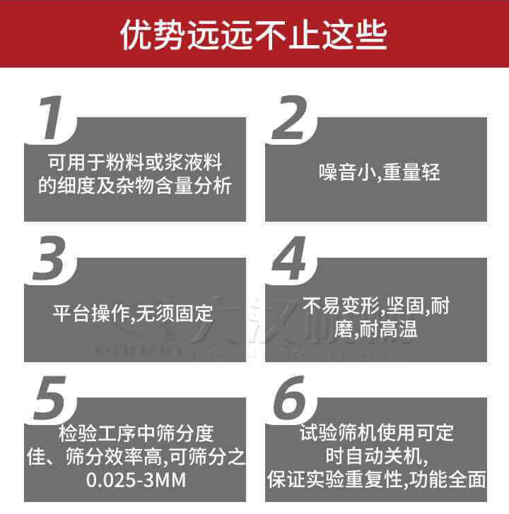 試驗篩優(yōu)勢：1，可用于粉料或漿液料的細(xì)度及雜物含量分析。2，噪音小，重量輕。3，平臺操作，無須固定。4，不易變形，堅固，耐磨，耐高溫。5，檢驗工序中篩分度佳，篩分效率高，可篩分之0.025-3MM6，試驗篩機(jī)使用可定時自動關(guān)機(jī)保證實驗重復(fù)性，功能全面。