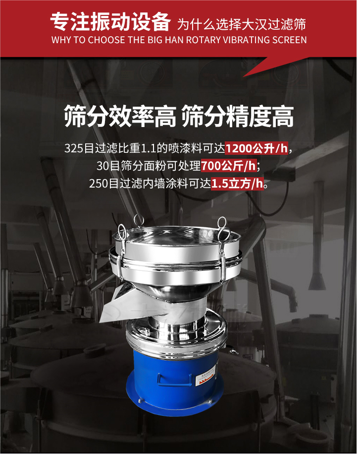 大漢過濾篩篩分效率高,精度高;325目過濾比重1:1的噴油漆可達1200公升/時;30目篩粉面粉可處理700公斤/時;250目過濾內墻涂料可達1.5立方/h;過濾篩廠家直銷價格便宜。過濾篩適用物料：粘液粉末都可以使用具體產品如下：奶制品，油漆，泥漿，淀粉，果汁等。